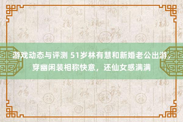 游戏动态与评测 51岁林有慧和新婚老公出游，穿幽闲装相称快意，还仙女感满满