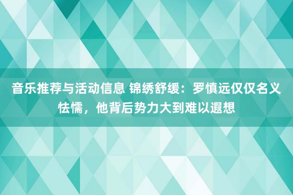 音乐推荐与活动信息 锦绣舒缓：罗慎远仅仅名义怯懦，他背后势力大到难以遐想