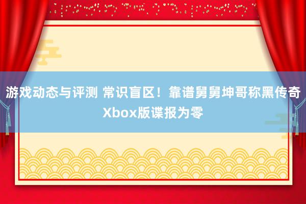 游戏动态与评测 常识盲区！靠谱舅舅坤哥称黑传奇Xbox版谍报为零