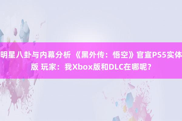 明星八卦与内幕分析 《黑外传：悟空》官宣PS5实体版 玩家：我Xbox版和DLC在哪呢？