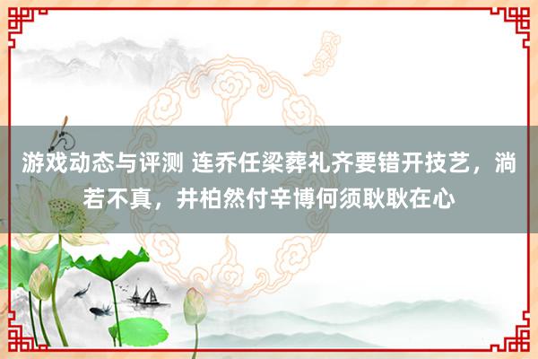 游戏动态与评测 连乔任梁葬礼齐要错开技艺，淌若不真，井柏然付辛博何须耿耿在心