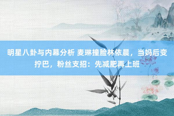 明星八卦与内幕分析 麦琳撞脸林依晨，当妈后变拧巴，粉丝支招：先减肥再上班