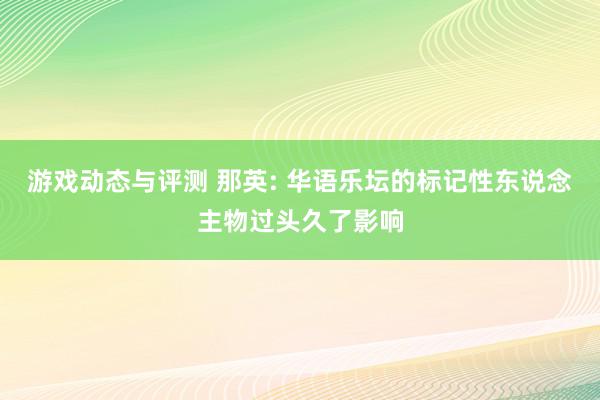 游戏动态与评测 那英: 华语乐坛的标记性东说念主物过头久了影响