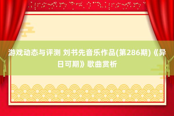 游戏动态与评测 刘书先音乐作品(第286期)《异日可期》歌曲赏析