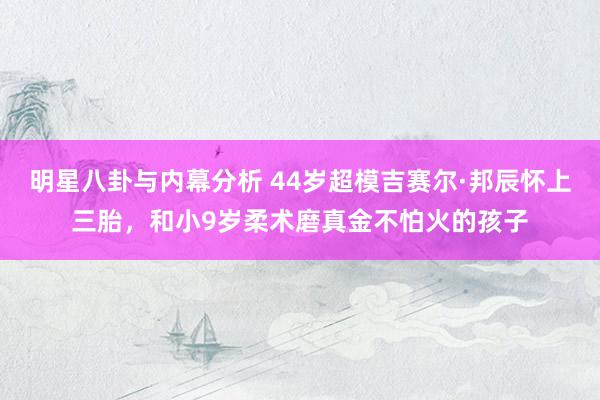 明星八卦与内幕分析 44岁超模吉赛尔·邦辰怀上三胎，和小9岁柔术磨真金不怕火的孩子