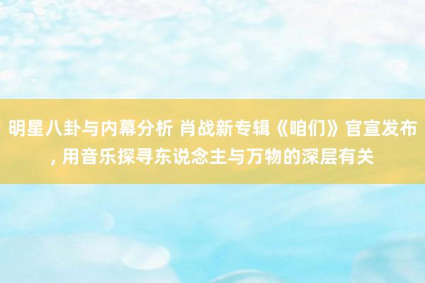 明星八卦与内幕分析 肖战新专辑《咱们》官宣发布, 用音乐探寻东说念主与万物的深层有关