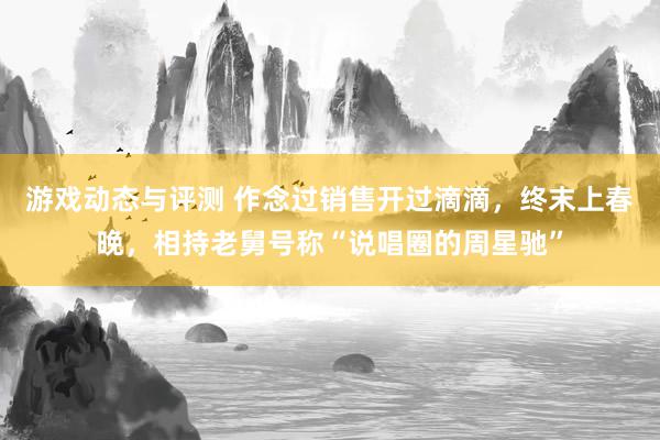 游戏动态与评测 作念过销售开过滴滴，终末上春晚，相持老舅号称“说唱圈的周星驰”