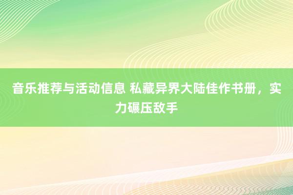 音乐推荐与活动信息 私藏异界大陆佳作书册，实力碾压敌手