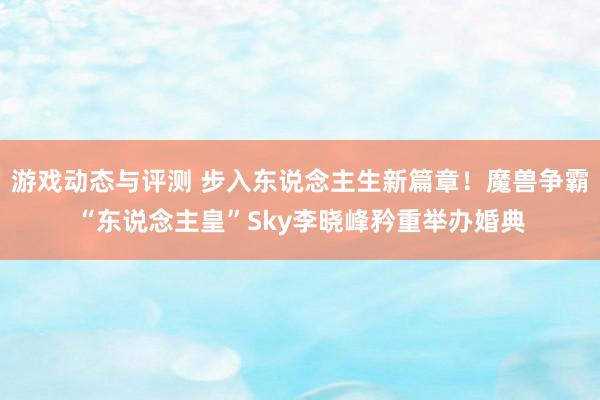 游戏动态与评测 步入东说念主生新篇章！魔兽争霸“东说念主皇”Sky李晓峰矜重举办婚典