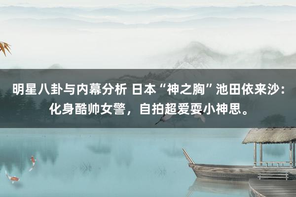 明星八卦与内幕分析 日本“神之胸”池田依来沙：化身酷帅女警，自拍超爱耍小神思。