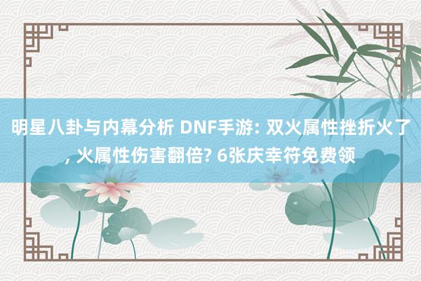 明星八卦与内幕分析 DNF手游: 双火属性挫折火了, 火属性伤害翻倍? 6张庆幸符免费领