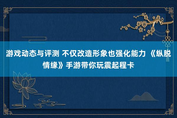 游戏动态与评测 不仅改造形象也强化能力 《纵脱情缘》手游带你玩震起程卡