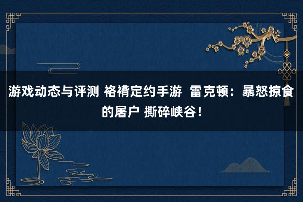 游戏动态与评测 袼褙定约手游  雷克顿：暴怒掠食的屠户 撕碎峡谷！