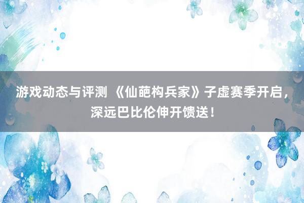 游戏动态与评测 《仙葩构兵家》子虚赛季开启，深远巴比伦伸开馈送！