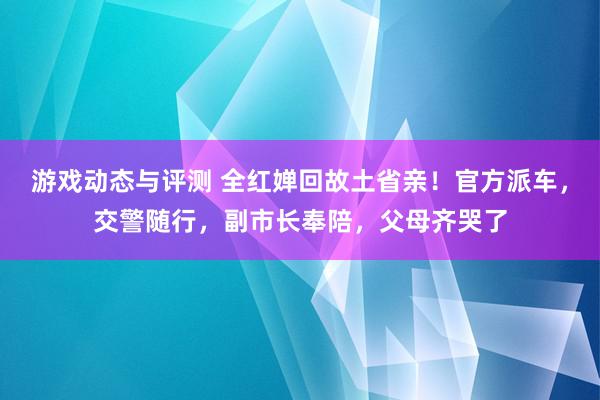 游戏动态与评测 全红婵回故土省亲！官方派车，交警随行，副市长奉陪，父母齐哭了