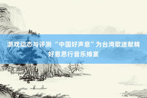 游戏动态与评测 “中国好声息”为台湾歌迷献精好意思行音乐飨宴