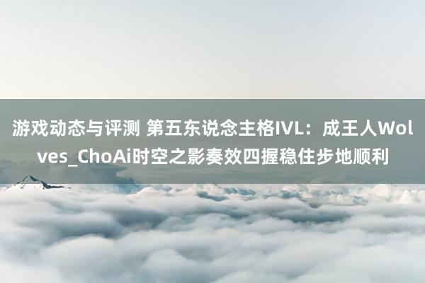 游戏动态与评测 第五东说念主格IVL：成王人Wolves_ChoAi时空之影奏效四握稳住步地顺利