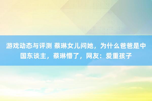 游戏动态与评测 蔡琳女儿问她，为什么爸爸是中国东谈主，蔡琳懵了，网友：爱重孩子