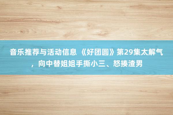 音乐推荐与活动信息 《好团圆》第29集太解气，向中替姐姐手撕小三、怒揍渣男