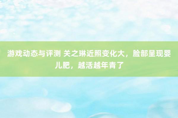 游戏动态与评测 关之琳近照变化大，脸部呈现婴儿肥，越活越年青了