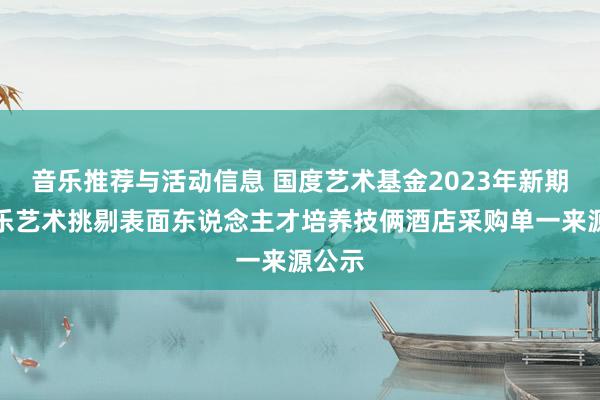 音乐推荐与活动信息 国度艺术基金2023年新期间音乐艺术挑剔表面东说念主才培养技俩酒店采购单一来源公示