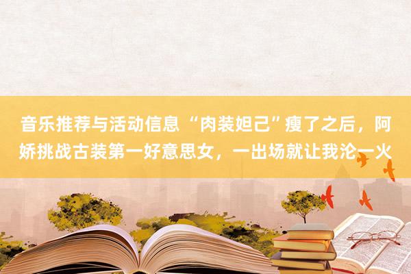 音乐推荐与活动信息 “肉装妲己”瘦了之后，阿娇挑战古装第一好意思女，一出场就让我沦一火