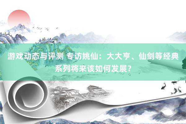 游戏动态与评测 专访姚仙：大大亨、仙剑等经典系列将来该如何发展？