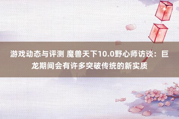 游戏动态与评测 魔兽天下10.0野心师访谈：巨龙期间会有许多突破传统的新实质