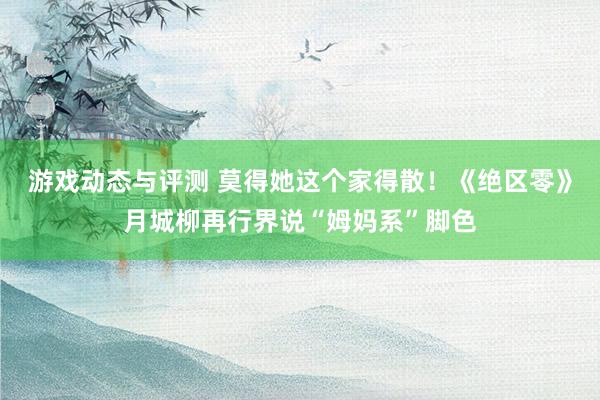 游戏动态与评测 莫得她这个家得散！《绝区零》月城柳再行界说“姆妈系”脚色