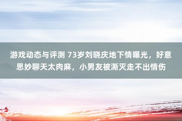 游戏动态与评测 73岁刘晓庆地下情曝光，好意思妙聊天太肉麻，小男友被澌灭走不出情伤