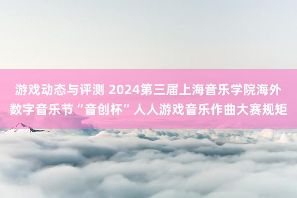 游戏动态与评测 2024第三届上海音乐学院海外数字音乐节“音创杯”人人游戏音乐作曲大赛规矩