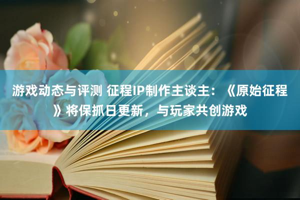 游戏动态与评测 征程IP制作主谈主：《原始征程》将保抓日更新，与玩家共创游戏