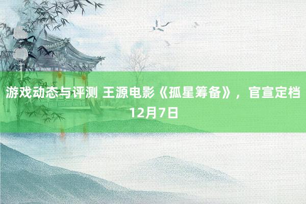 游戏动态与评测 王源电影《孤星筹备》，官宣定档12月7日