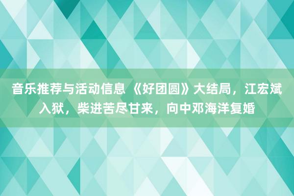 音乐推荐与活动信息 《好团圆》大结局，江宏斌入狱，柴进苦尽甘来，向中邓海洋复婚