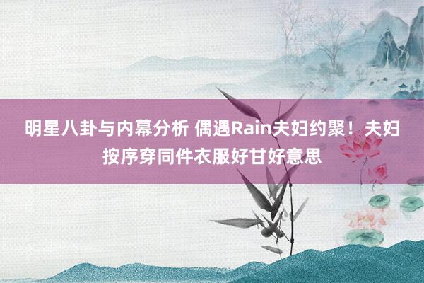 明星八卦与内幕分析 偶遇Rain夫妇约聚！夫妇按序穿同件衣服好甘好意思