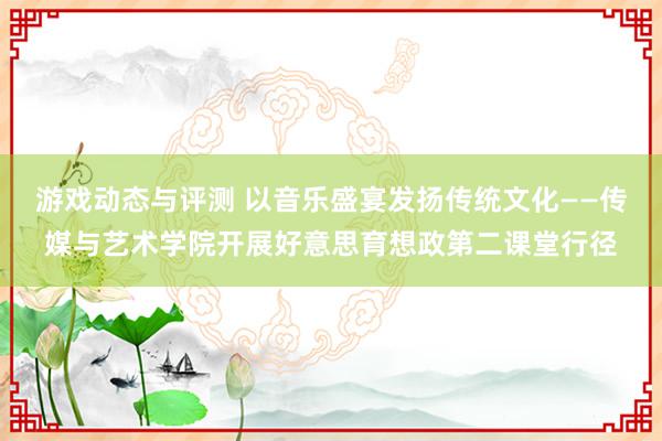 游戏动态与评测 以音乐盛宴发扬传统文化——传媒与艺术学院开展好意思育想政第二课堂行径