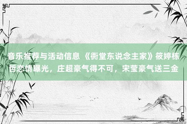 音乐推荐与活动信息 《衖堂东说念主家》筱婷栋哲恋情曝光，庄超豪气得不可，宋莹豪气送三金