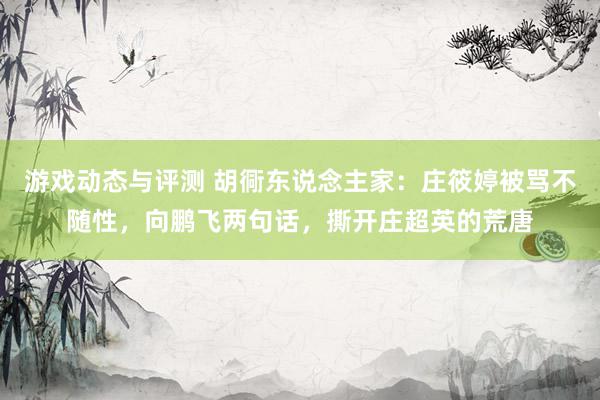 游戏动态与评测 胡衕东说念主家：庄筱婷被骂不随性，向鹏飞两句话，撕开庄超英的荒唐