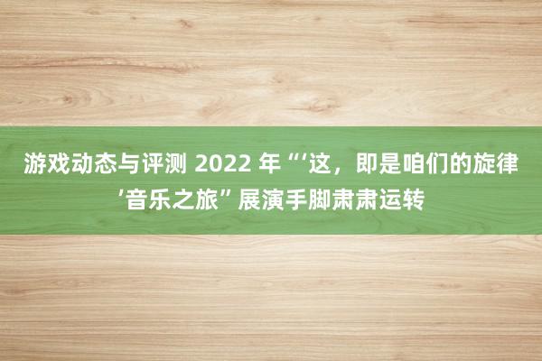 游戏动态与评测 2022 年“‘这，即是咱们的旋律’音乐之旅”展演手脚肃肃运转