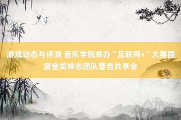 游戏动态与评测 音乐学院举办“互联网+”大赛国度金奖神志团队警告共享会