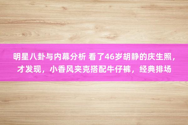 明星八卦与内幕分析 看了46岁胡静的庆生照，才发现，小香风夹克搭配牛仔裤，经典排场