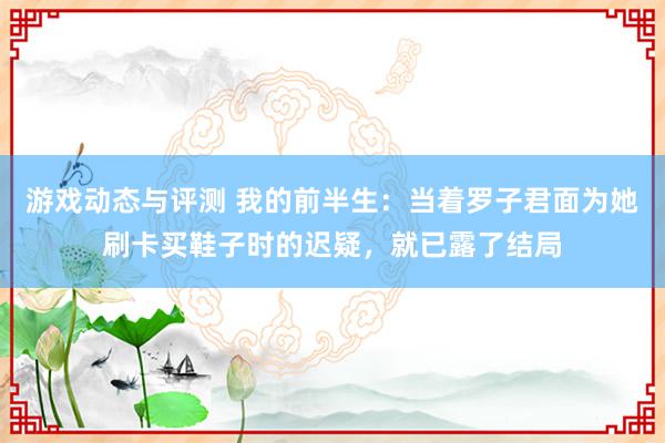 游戏动态与评测 我的前半生：当着罗子君面为她刷卡买鞋子时的迟疑，就已露了结局