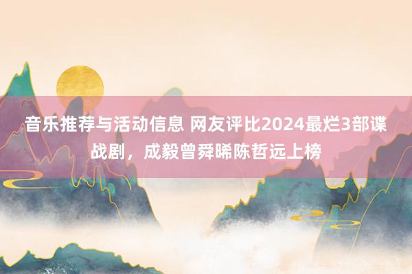 音乐推荐与活动信息 网友评比2024最烂3部谍战剧，成毅曾舜晞陈哲远上榜