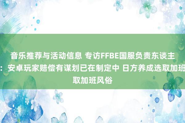 音乐推荐与活动信息 专访FFBE国服负责东谈主付滔：安卓玩家赔偿有谋划已在制定中 日方养成选取加班风俗