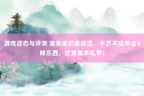 游戏动态与评测 准亲家初度碰面，千万不成带这4样东西，这是基本礼节！