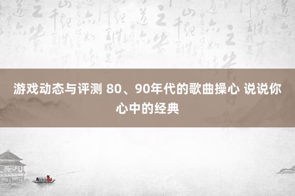 游戏动态与评测 80、90年代的歌曲操心 说说你心中的经典