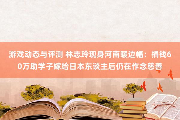 游戏动态与评测 林志玲现身河南暖边幅：捐钱60万助学子嫁给日本东谈主后仍在作念慈善