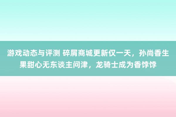 游戏动态与评测 碎屑商城更新仅一天，孙尚香生果甜心无东谈主问津，龙骑士成为香饽饽