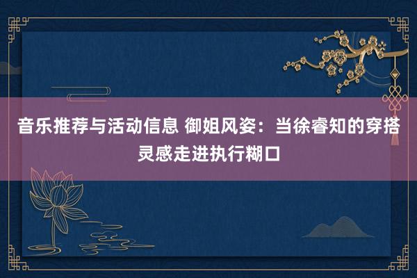 音乐推荐与活动信息 御姐风姿：当徐睿知的穿搭灵感走进执行糊口