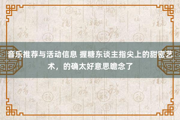 音乐推荐与活动信息 握糖东谈主指尖上的甜密艺术，的确太好意思瞻念了